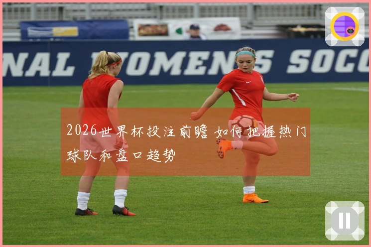 2026世界杯投注前瞻 如何把握热门球队和盘口趋势