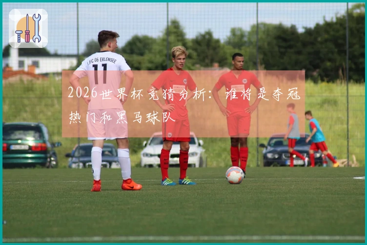 2026世界杯竞猜分析：谁将是夺冠热门和黑马球队
